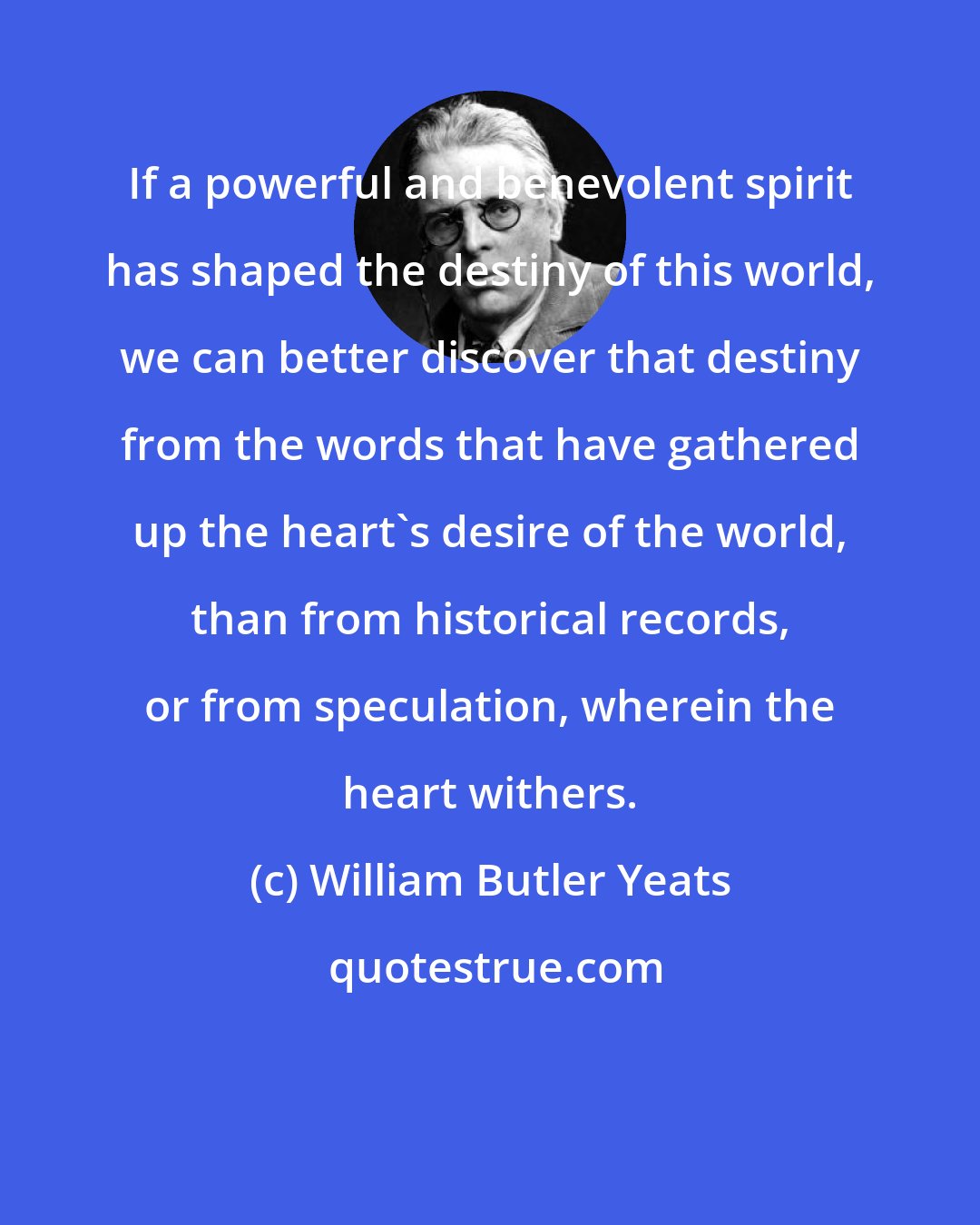 William Butler Yeats: If a powerful and benevolent spirit has shaped the destiny of this world, we can better discover that destiny from the words that have gathered up the heart's desire of the world, than from historical records, or from speculation, wherein the heart withers.