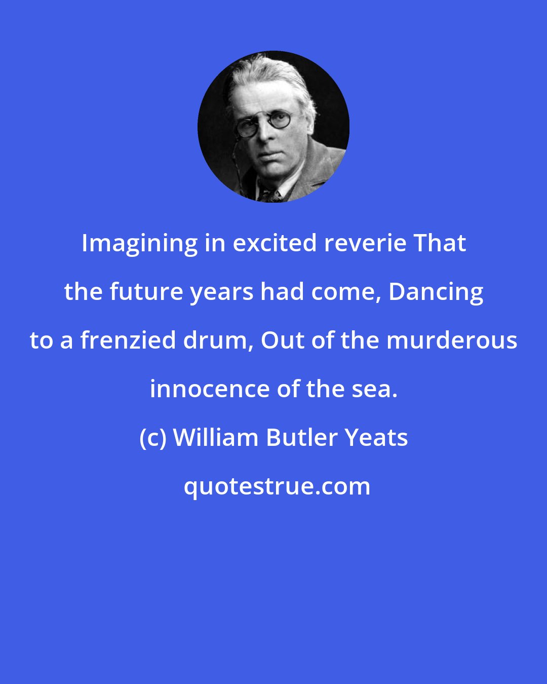 William Butler Yeats: Imagining in excited reverie That the future years had come, Dancing to a frenzied drum, Out of the murderous innocence of the sea.