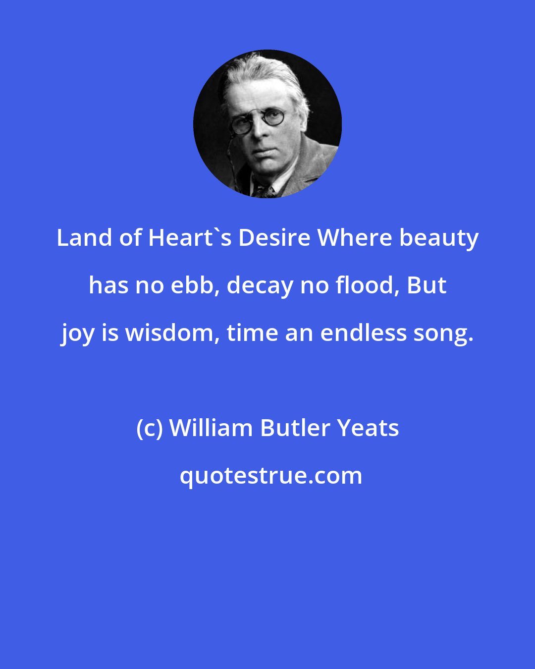 William Butler Yeats: Land of Heart's Desire Where beauty has no ebb, decay no flood, But joy is wisdom, time an endless song.