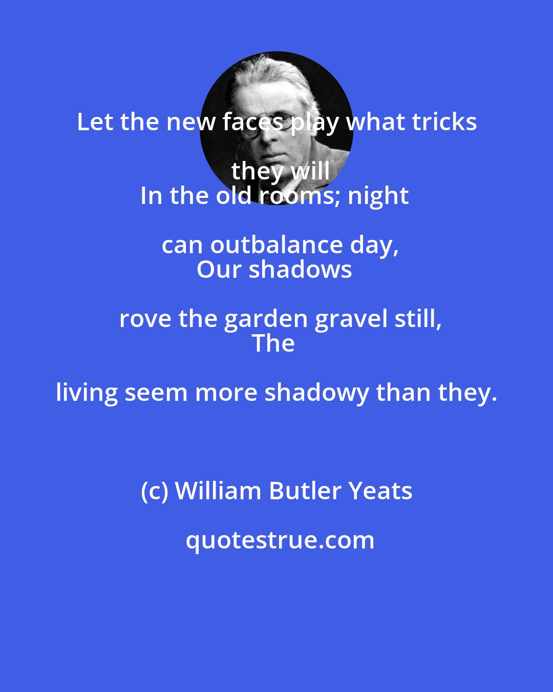 William Butler Yeats: Let the new faces play what tricks they will
In the old rooms; night can outbalance day,
Our shadows rove the garden gravel still,
The living seem more shadowy than they.