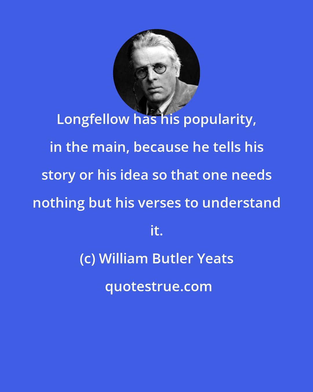 William Butler Yeats: Longfellow has his popularity, in the main, because he tells his story or his idea so that one needs nothing but his verses to understand it.