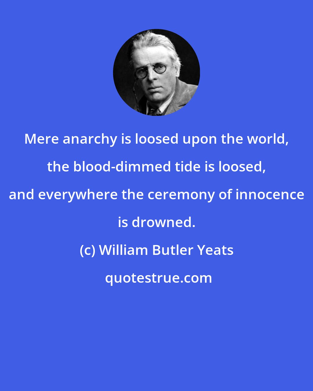 William Butler Yeats: Mere anarchy is loosed upon the world, the blood-dimmed tide is loosed, and everywhere the ceremony of innocence is drowned.