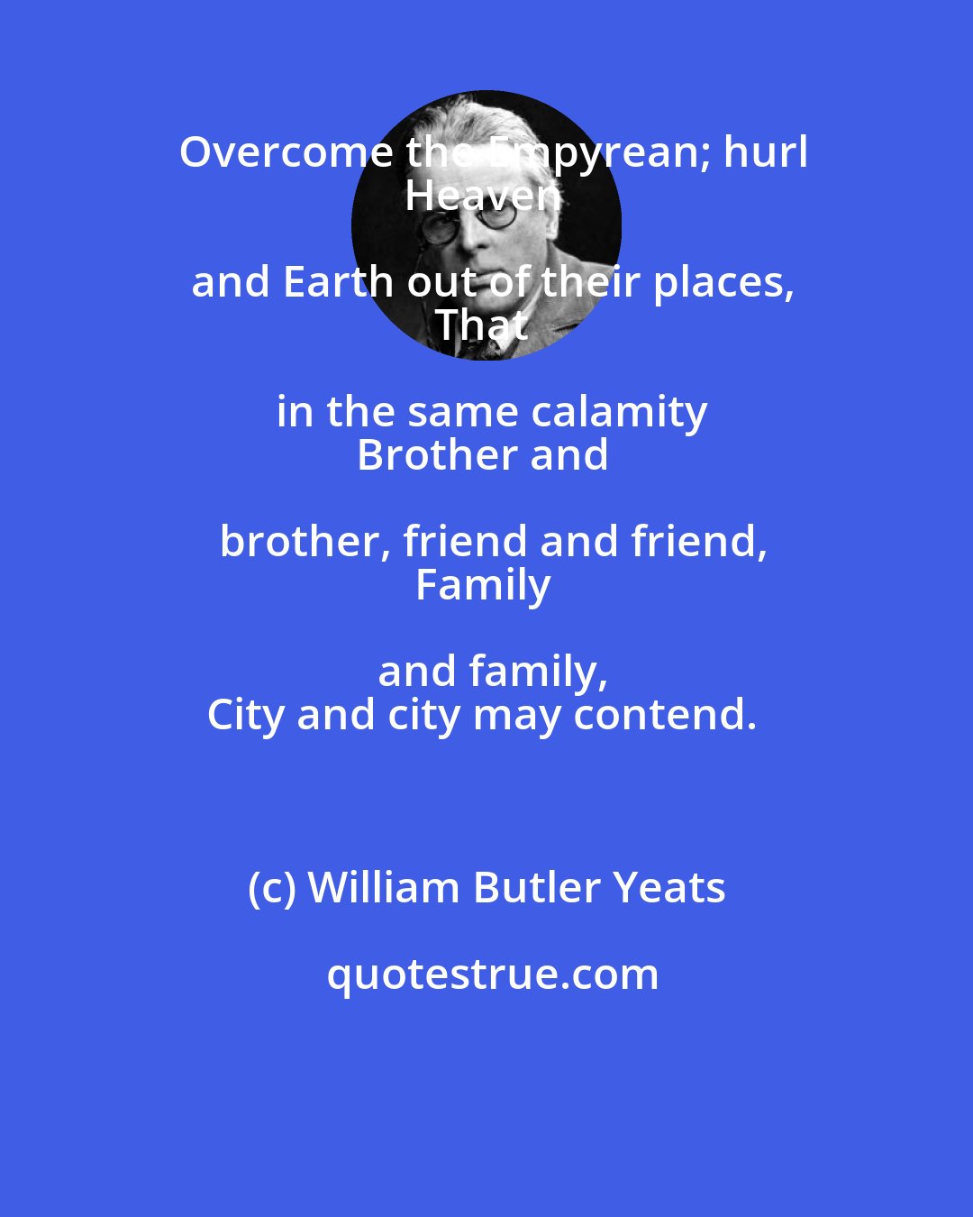 William Butler Yeats: Overcome the Empyrean; hurl
Heaven and Earth out of their places,
That in the same calamity
Brother and brother, friend and friend,
Family and family,
City and city may contend.