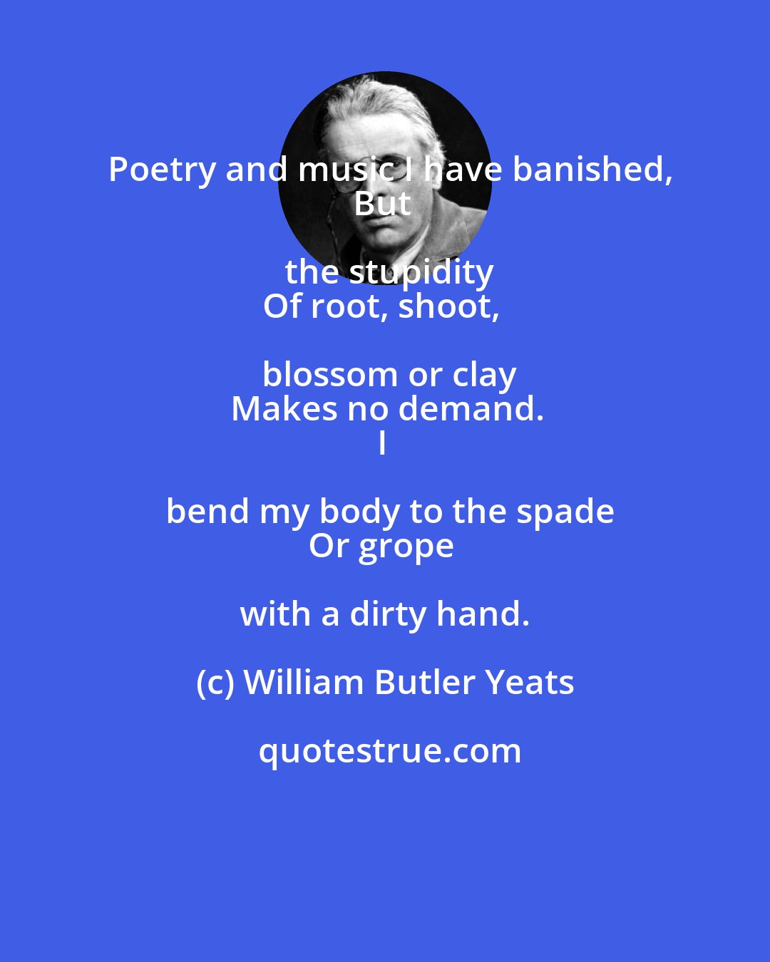 William Butler Yeats: Poetry and music I have banished,
But the stupidity
Of root, shoot, blossom or clay
Makes no demand.
I bend my body to the spade
Or grope with a dirty hand.