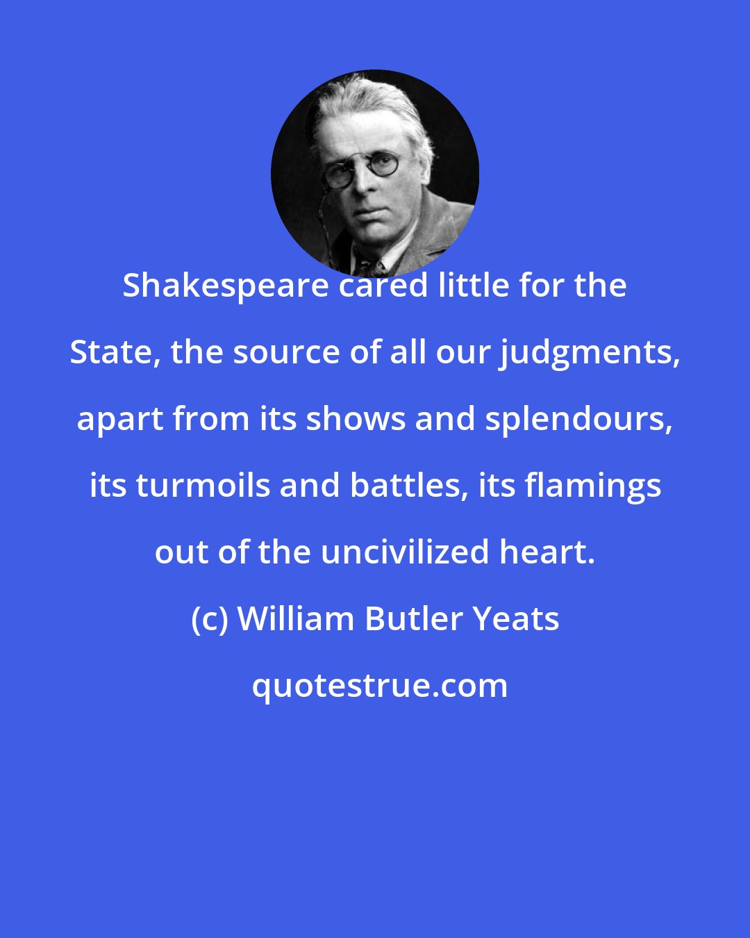 William Butler Yeats: Shakespeare cared little for the State, the source of all our judgments, apart from its shows and splendours, its turmoils and battles, its flamings out of the uncivilized heart.