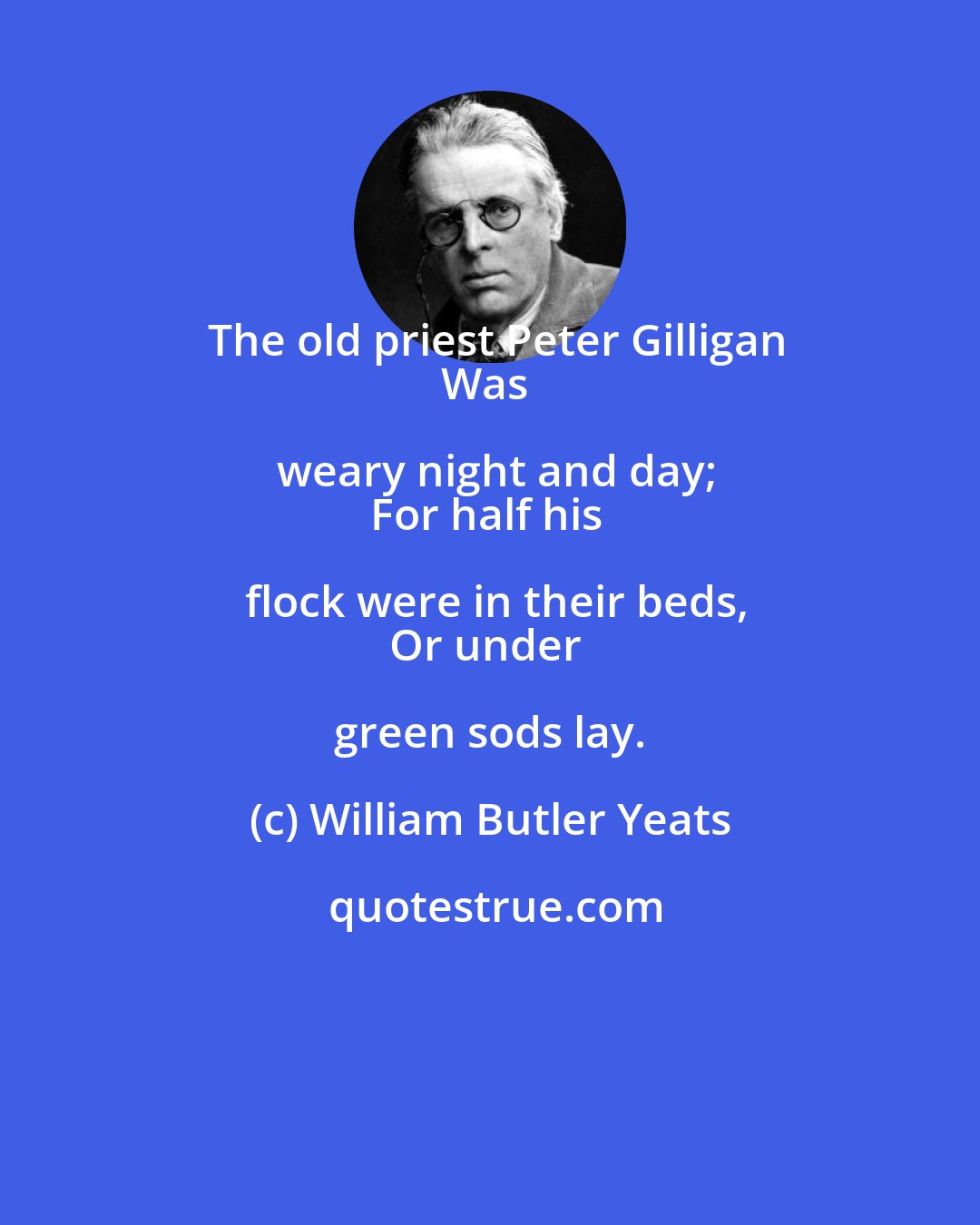 William Butler Yeats: The old priest Peter Gilligan
Was weary night and day;
For half his flock were in their beds,
Or under green sods lay.