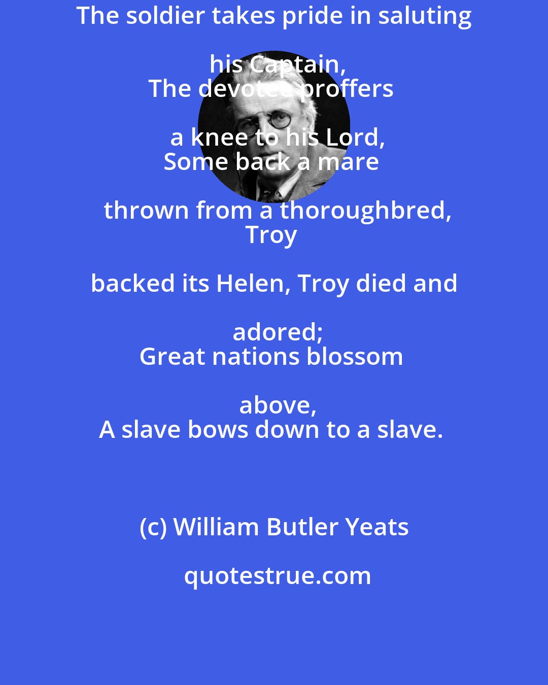 William Butler Yeats: The soldier takes pride in saluting his Captain,
The devotee proffers a knee to his Lord,
Some back a mare thrown from a thoroughbred,
Troy backed its Helen, Troy died and adored;
Great nations blossom above,
A slave bows down to a slave.