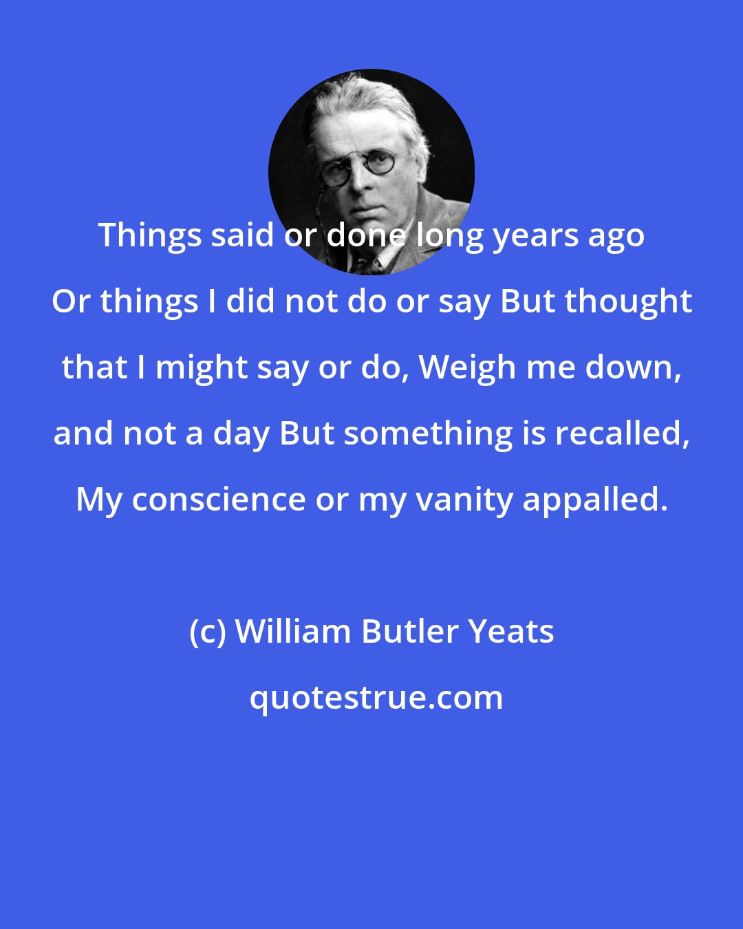 William Butler Yeats: Things said or done long years ago Or things I did not do or say But thought that I might say or do, Weigh me down, and not a day But something is recalled, My conscience or my vanity appalled.