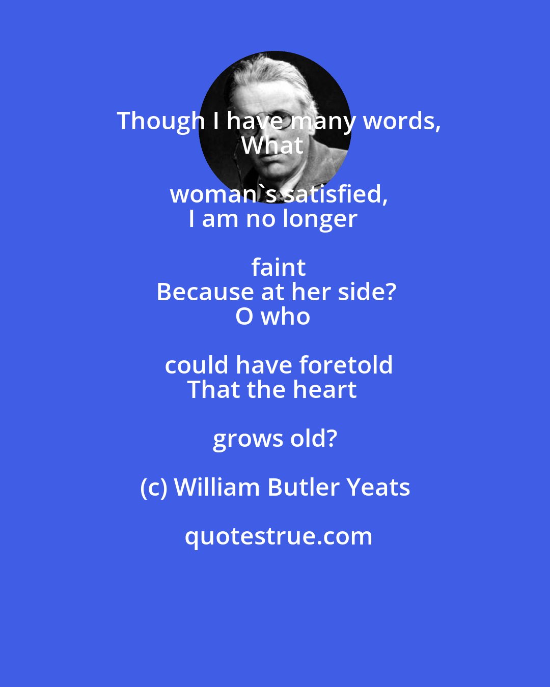 William Butler Yeats: Though I have many words,
What woman's satisfied,
I am no longer faint
Because at her side?
O who could have foretold
That the heart grows old?