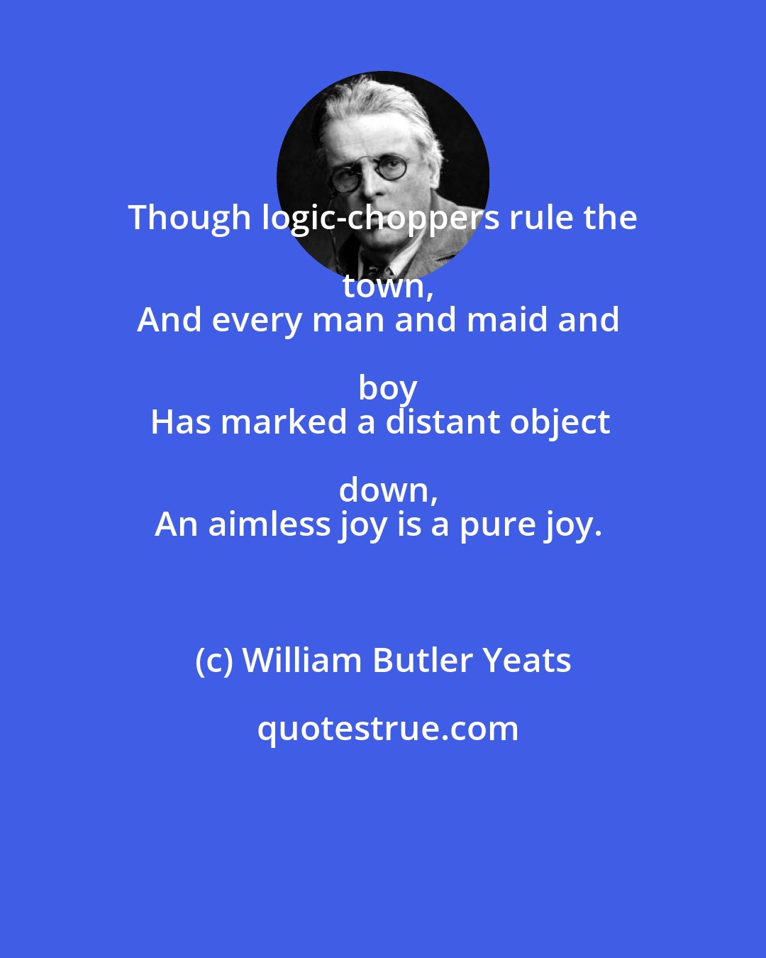 William Butler Yeats: Though logic-choppers rule the town,
And every man and maid and boy
Has marked a distant object down,
An aimless joy is a pure joy.