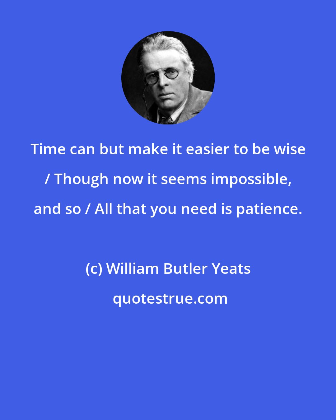 William Butler Yeats: Time can but make it easier to be wise / Though now it seems impossible, and so / All that you need is patience.