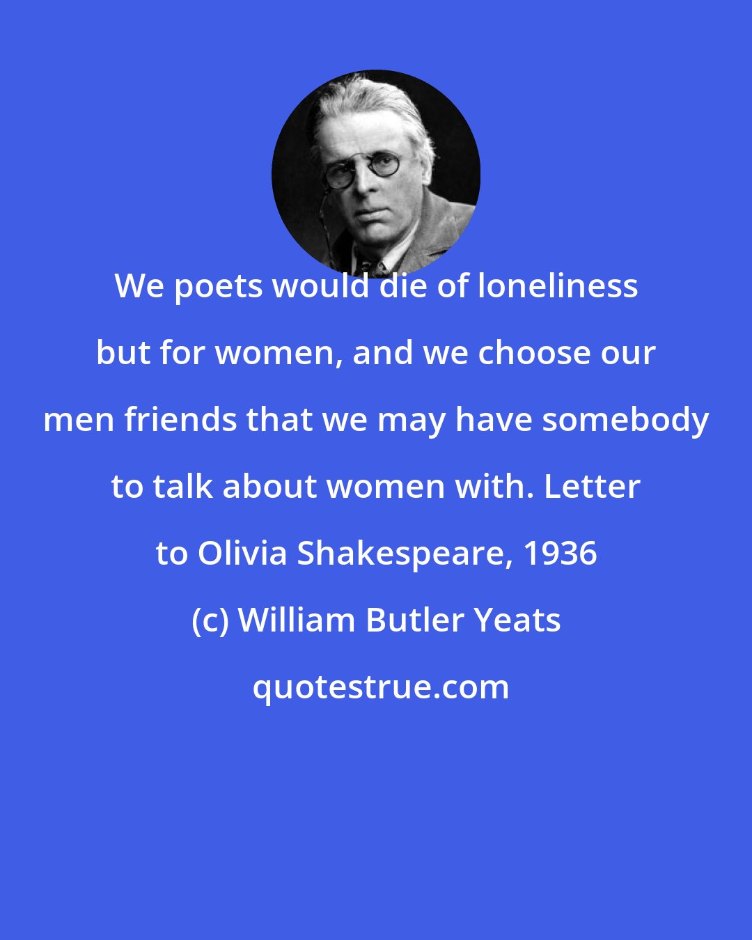 William Butler Yeats: We poets would die of loneliness but for women, and we choose our men friends that we may have somebody to talk about women with. Letter to Olivia Shakespeare, 1936