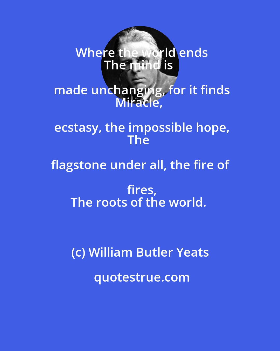 William Butler Yeats: Where the world ends
The mind is made unchanging, for it finds
Miracle, ecstasy, the impossible hope,
The flagstone under all, the fire of fires,
The roots of the world.