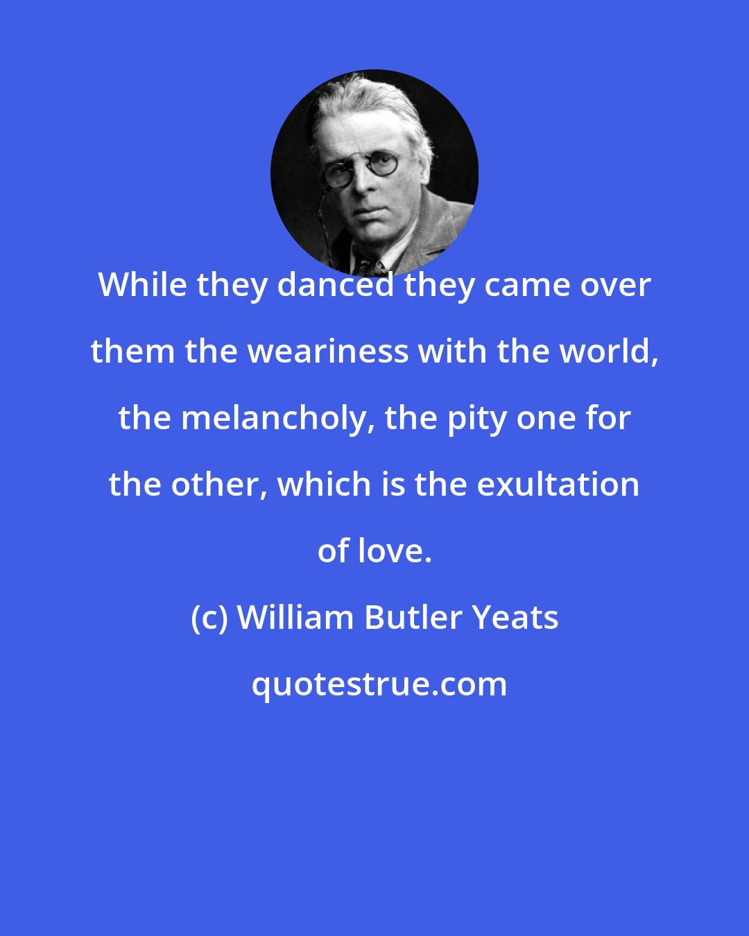 William Butler Yeats: While they danced they came over them the weariness with the world, the melancholy, the pity one for the other, which is the exultation of love.