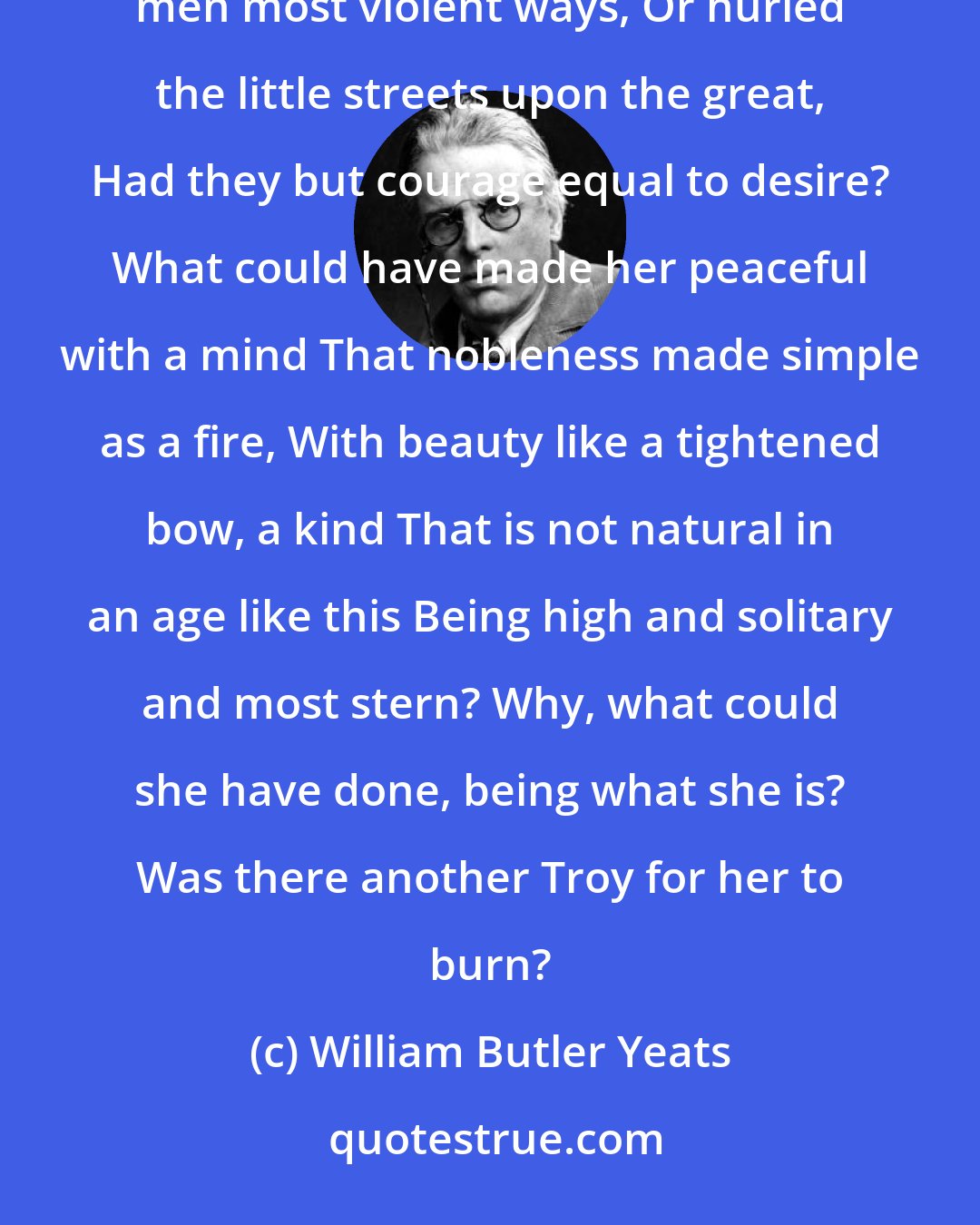 William Butler Yeats: Why should I blame her that she filled my days With misery, or that she would of late Have taught to ignorant men most violent ways, Or hurled the little streets upon the great, Had they but courage equal to desire? What could have made her peaceful with a mind That nobleness made simple as a fire, With beauty like a tightened bow, a kind That is not natural in an age like this Being high and solitary and most stern? Why, what could she have done, being what she is? Was there another Troy for her to burn?