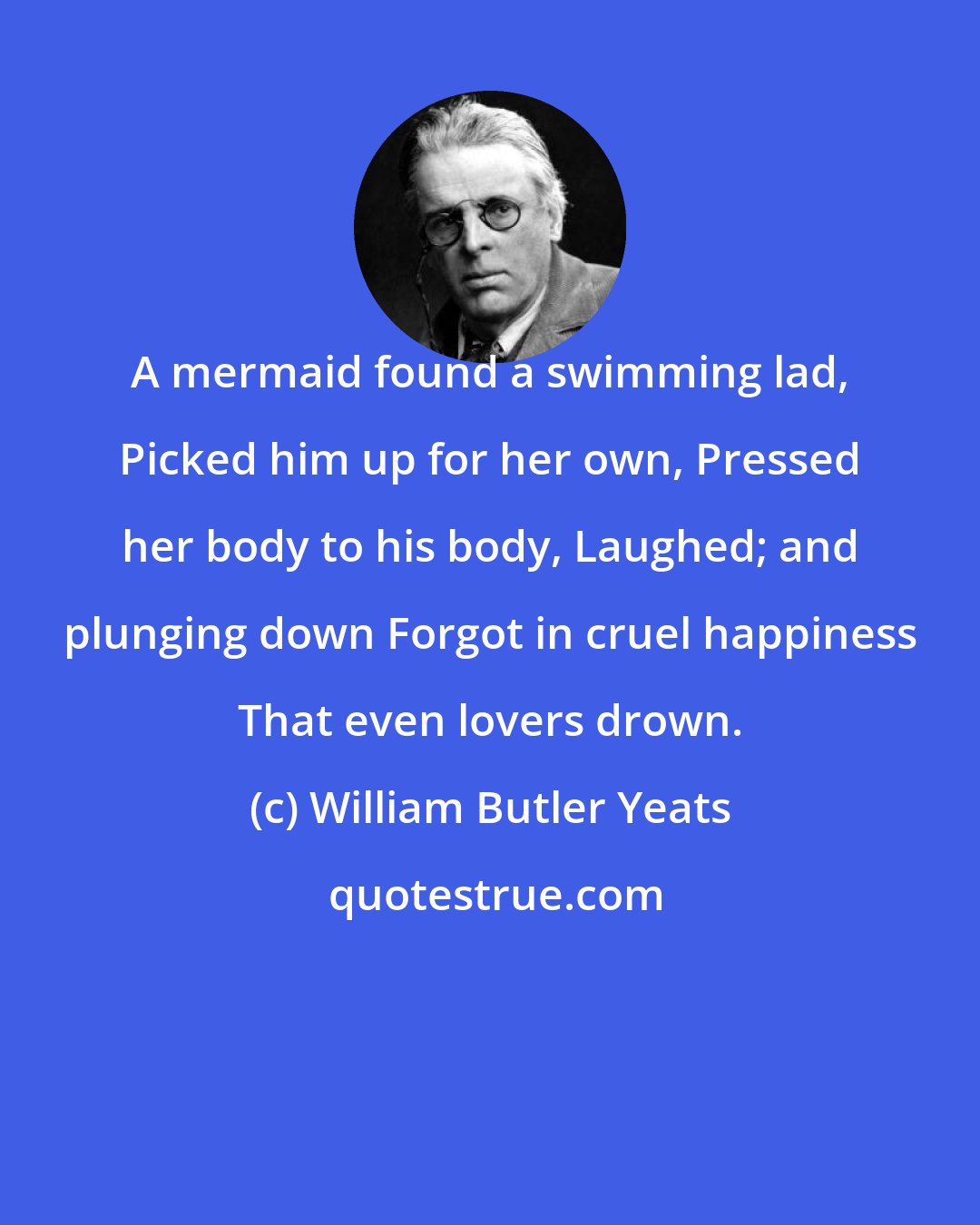 William Butler Yeats: A mermaid found a swimming lad, Picked him up for her own, Pressed her body to his body, Laughed; and plunging down Forgot in cruel happiness That even lovers drown.