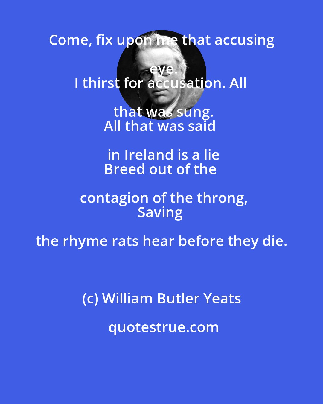 William Butler Yeats: Come, fix upon me that accusing eye.
I thirst for accusation. All that was sung.
All that was said in Ireland is a lie
Breed out of the contagion of the throng,
Saving the rhyme rats hear before they die.