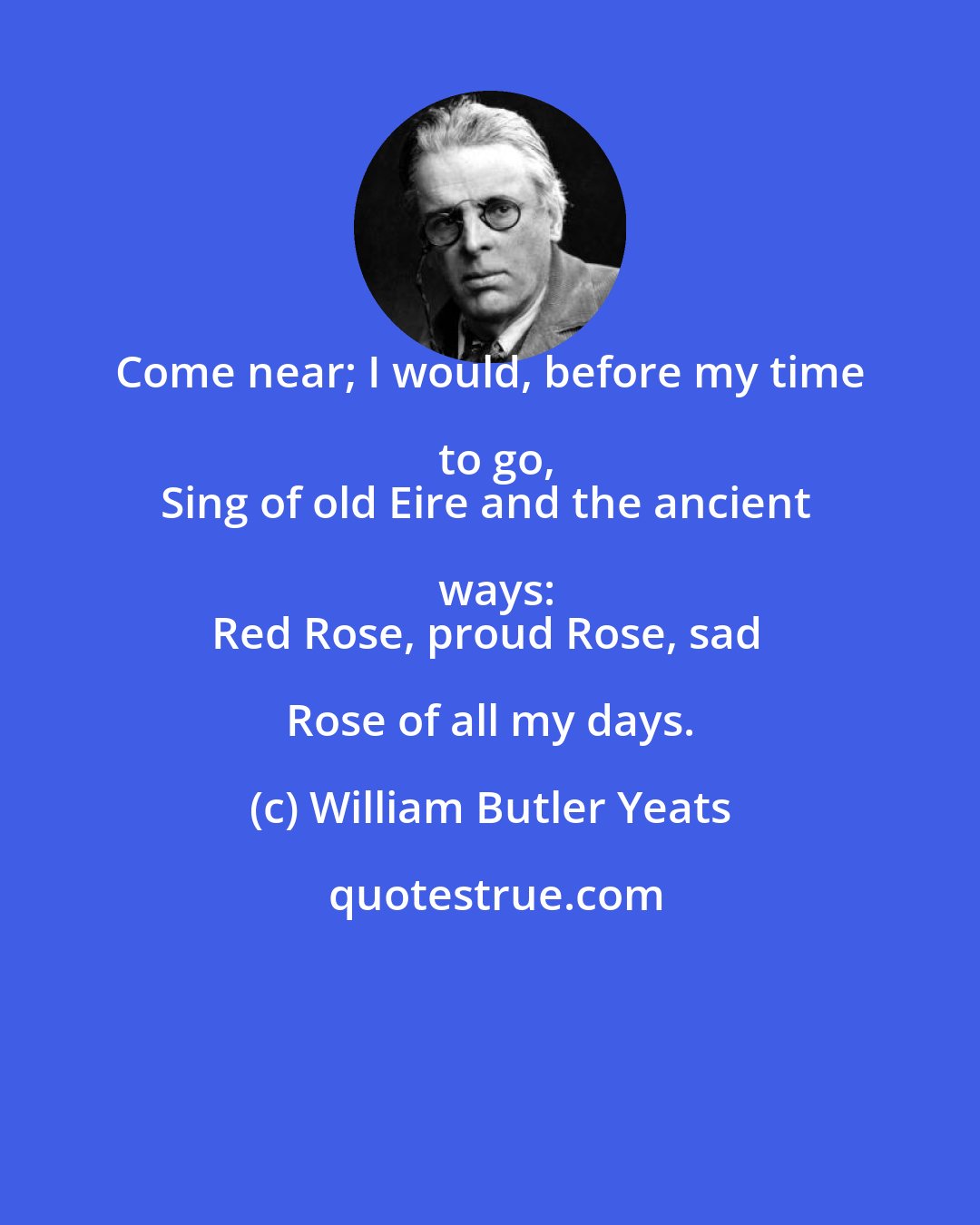 William Butler Yeats: Come near; I would, before my time to go,
Sing of old Eire and the ancient ways:
Red Rose, proud Rose, sad Rose of all my days.