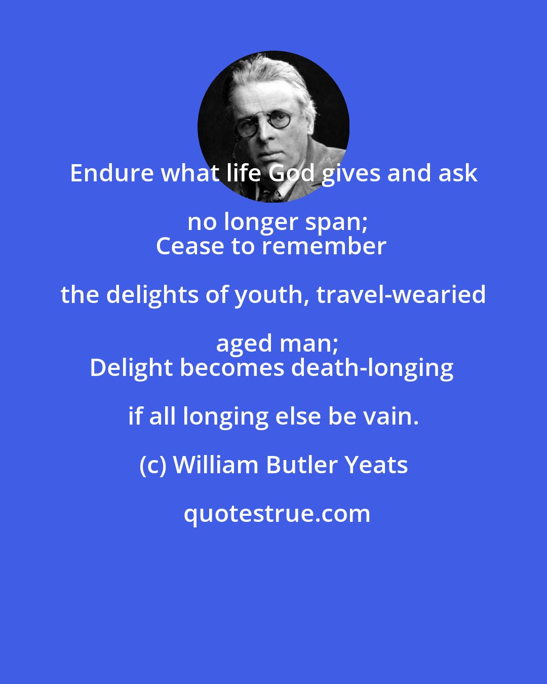 William Butler Yeats: Endure what life God gives and ask no longer span;
Cease to remember the delights of youth, travel-wearied aged man;
Delight becomes death-longing if all longing else be vain.