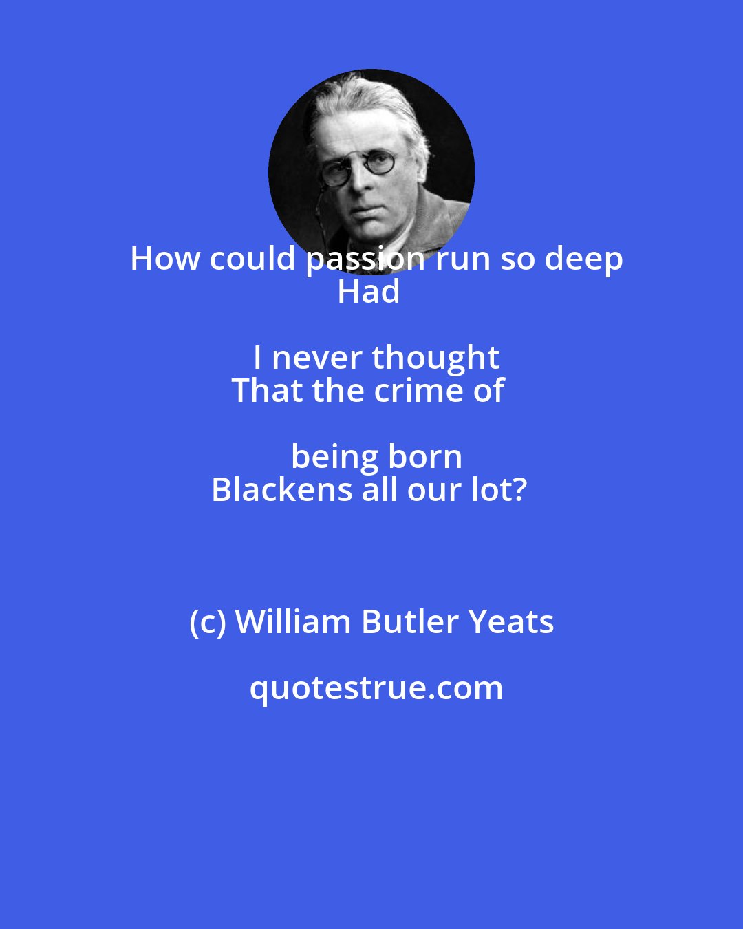 William Butler Yeats: How could passion run so deep
Had I never thought
That the crime of being born
Blackens all our lot?