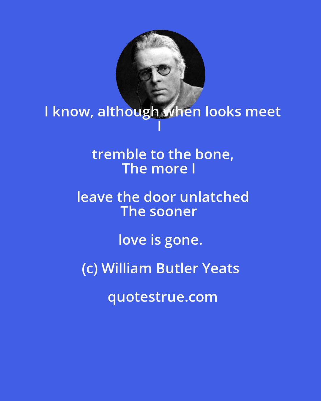 William Butler Yeats: I know, although when looks meet
I tremble to the bone,
The more I leave the door unlatched
The sooner love is gone.