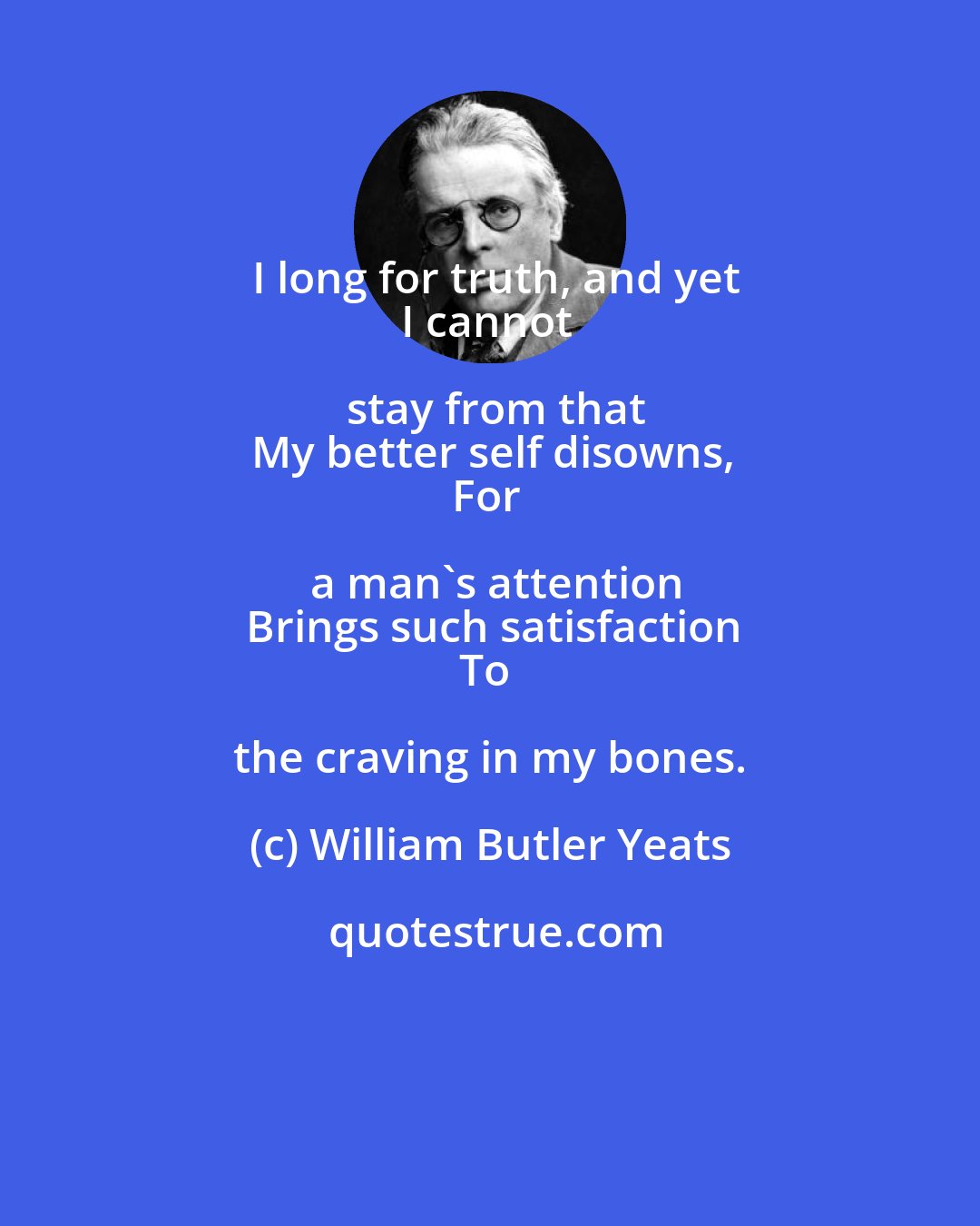 William Butler Yeats: I long for truth, and yet
I cannot stay from that
My better self disowns,
For a man's attention
Brings such satisfaction
To the craving in my bones.