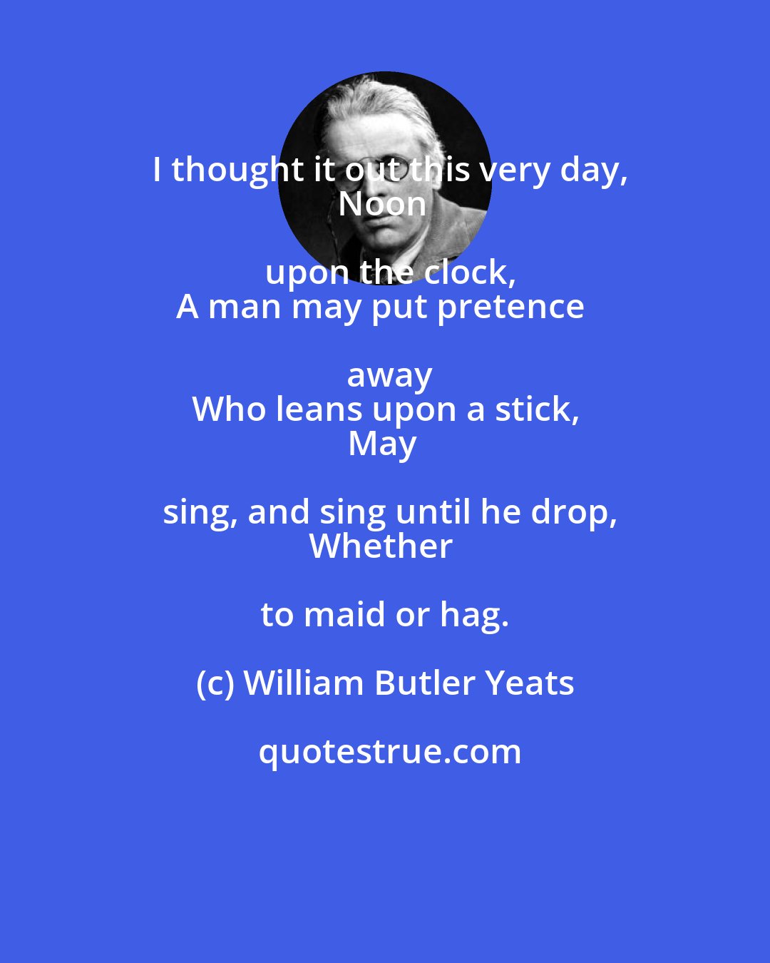 William Butler Yeats: I thought it out this very day,
Noon upon the clock,
A man may put pretence away
Who leans upon a stick,
May sing, and sing until he drop,
Whether to maid or hag.