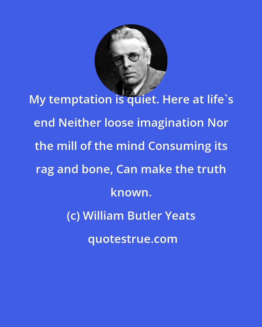 William Butler Yeats: My temptation is quiet. Here at life's end Neither loose imagination Nor the mill of the mind Consuming its rag and bone, Can make the truth known.