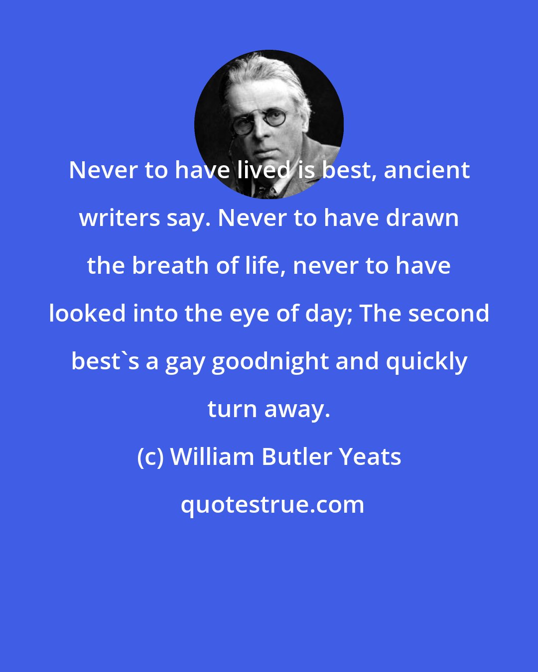 William Butler Yeats: Never to have lived is best, ancient writers say. Never to have drawn the breath of life, never to have looked into the eye of day; The second best's a gay goodnight and quickly turn away.