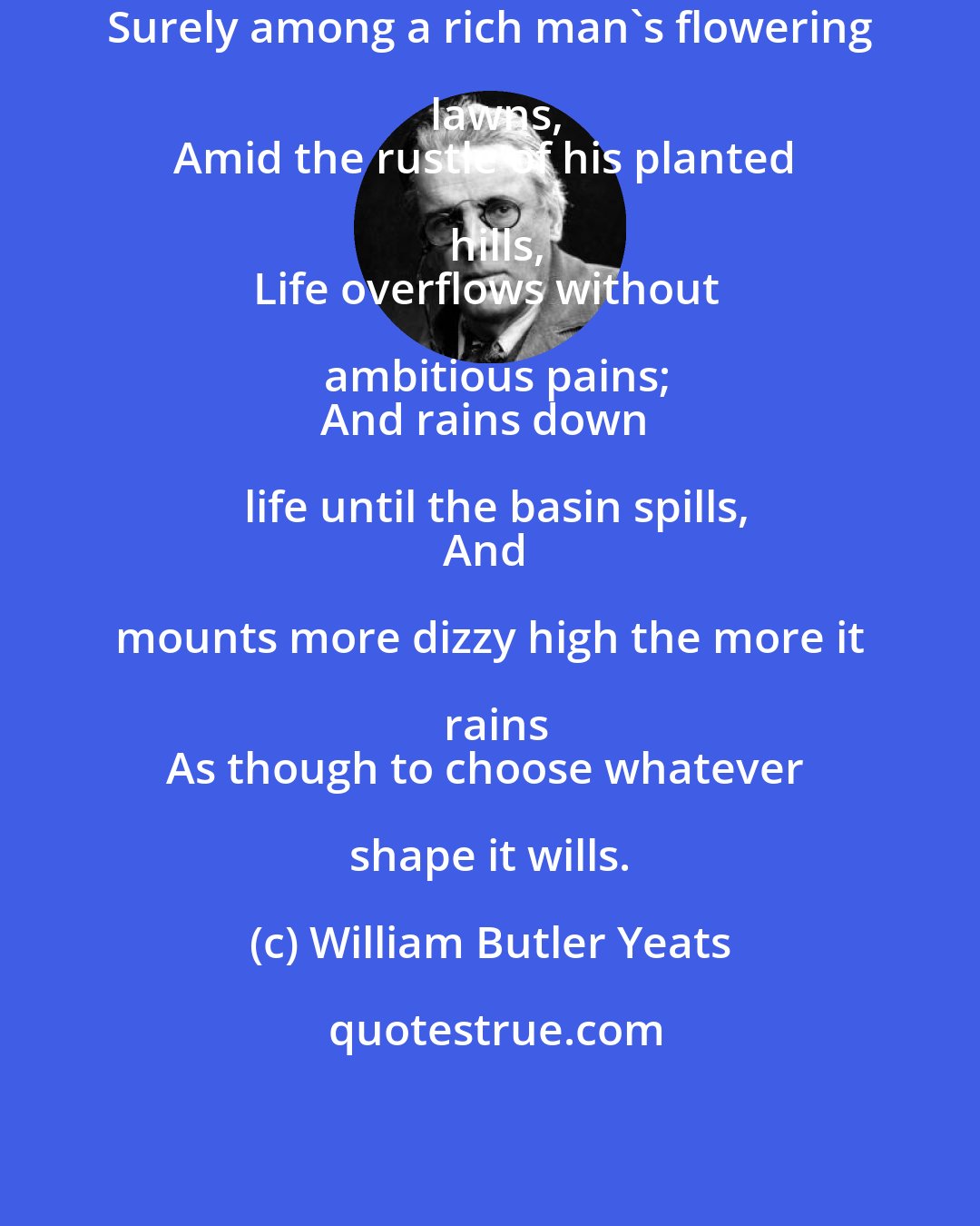 William Butler Yeats: Surely among a rich man's flowering lawns,
Amid the rustle of his planted hills,
Life overflows without ambitious pains;
And rains down life until the basin spills,
And mounts more dizzy high the more it rains
As though to choose whatever shape it wills.