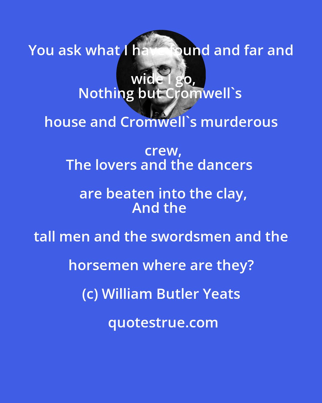 William Butler Yeats: You ask what I have found and far and wide I go,
Nothing but Cromwell's house and Cromwell's murderous crew,
The lovers and the dancers are beaten into the clay,
And the tall men and the swordsmen and the horsemen where are they?