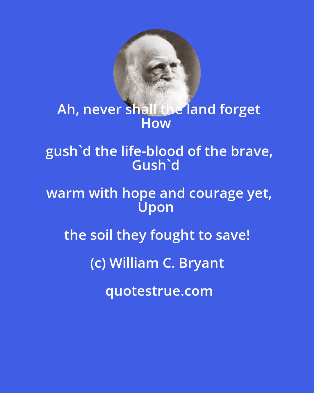 William C. Bryant: Ah, never shall the land forget
How gush'd the life-blood of the brave,
Gush'd warm with hope and courage yet,
Upon the soil they fought to save!