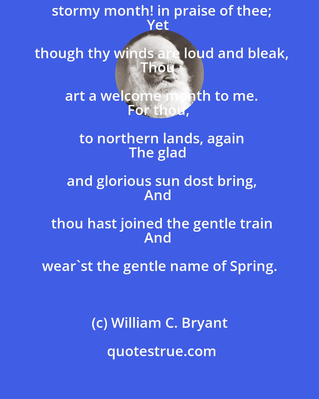 William C. Bryant: Ah, passing few are they who speak,
Wild, stormy month! in praise of thee;
Yet though thy winds are loud and bleak,
Thou art a welcome month to me.
For thou, to northern lands, again
The glad and glorious sun dost bring,
And thou hast joined the gentle train
And wear'st the gentle name of Spring.