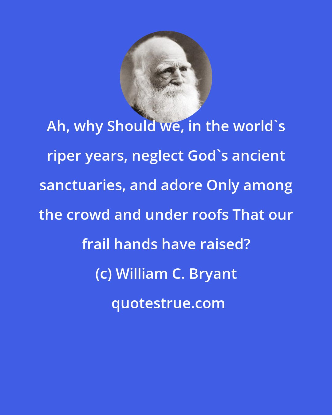 William C. Bryant: Ah, why Should we, in the world's riper years, neglect God's ancient sanctuaries, and adore Only among the crowd and under roofs That our frail hands have raised?