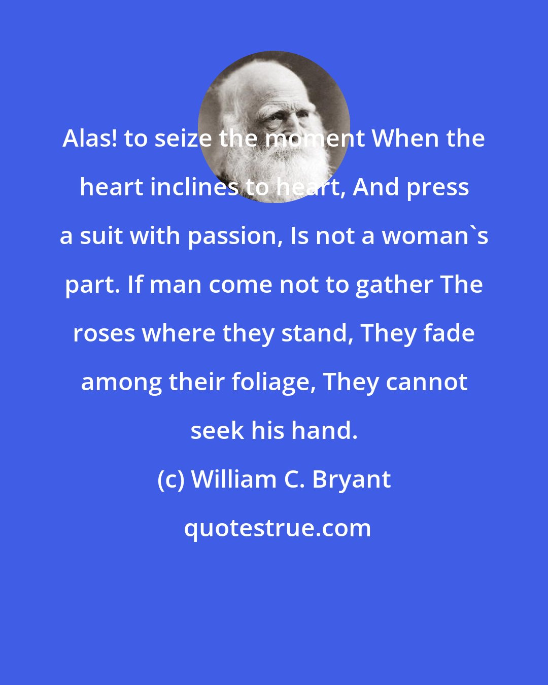 William C. Bryant: Alas! to seize the moment When the heart inclines to heart, And press a suit with passion, Is not a woman's part. If man come not to gather The roses where they stand, They fade among their foliage, They cannot seek his hand.