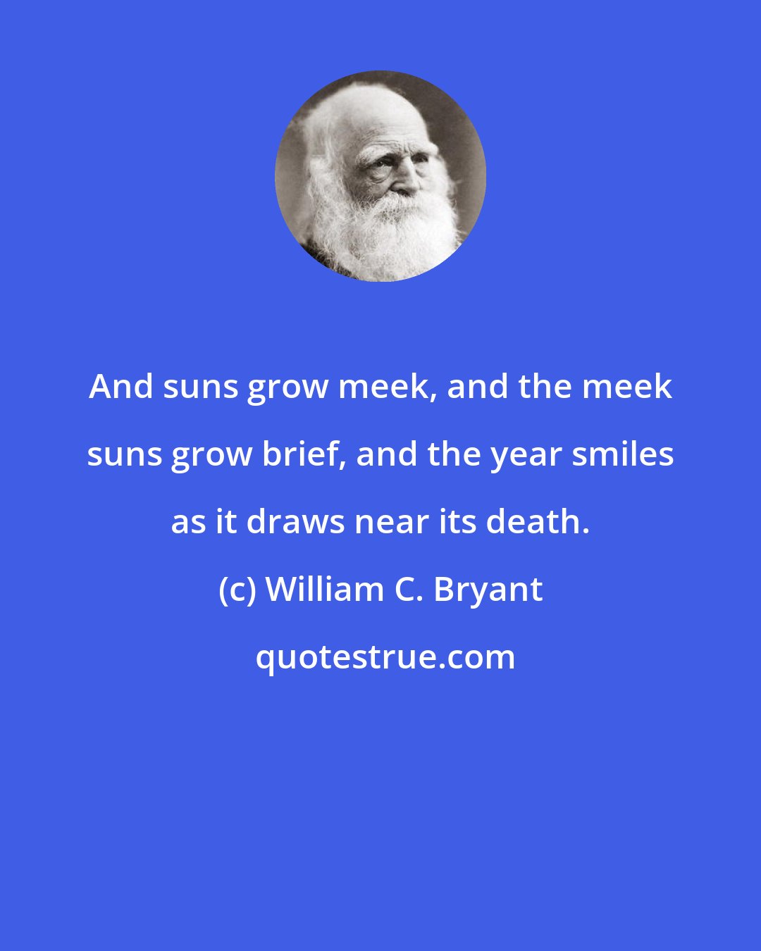 William C. Bryant: And suns grow meek, and the meek suns grow brief, and the year smiles as it draws near its death.