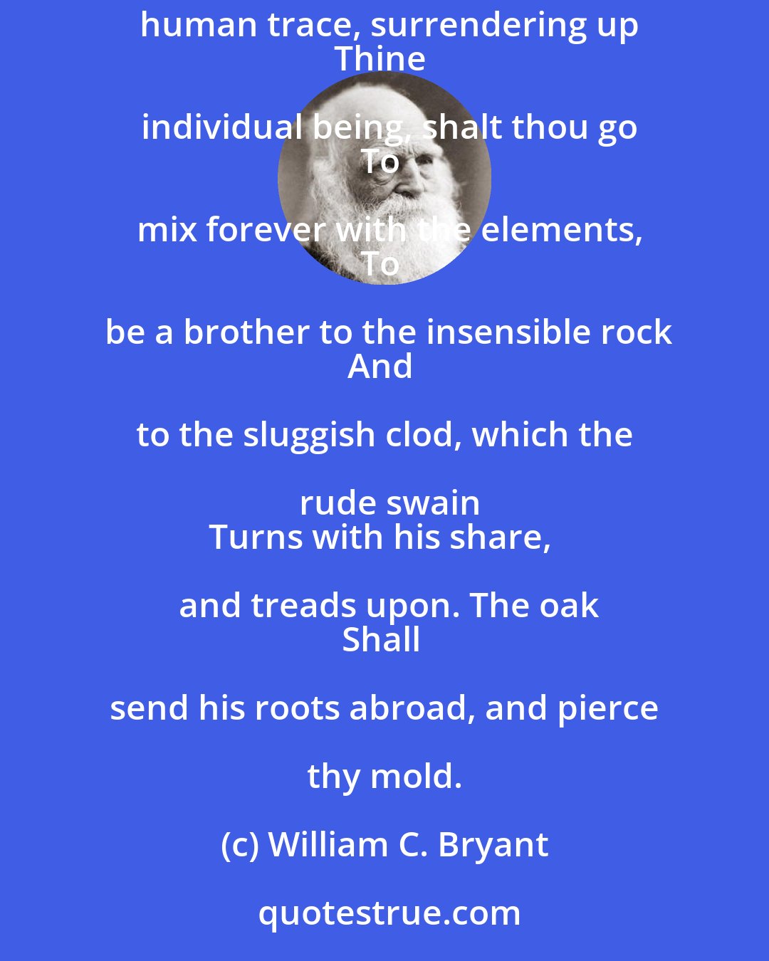 William C. Bryant: Earth, that nourished thee, shall claim
Thy growth, to be resolved to earth again,
And, lost each human trace, surrendering up
Thine individual being, shalt thou go
To mix forever with the elements,
To be a brother to the insensible rock
And to the sluggish clod, which the rude swain
Turns with his share, and treads upon. The oak
Shall send his roots abroad, and pierce thy mold.