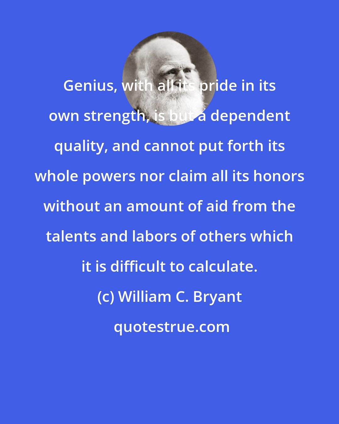 William C. Bryant: Genius, with all its pride in its own strength, is but a dependent quality, and cannot put forth its whole powers nor claim all its honors without an amount of aid from the talents and labors of others which it is difficult to calculate.