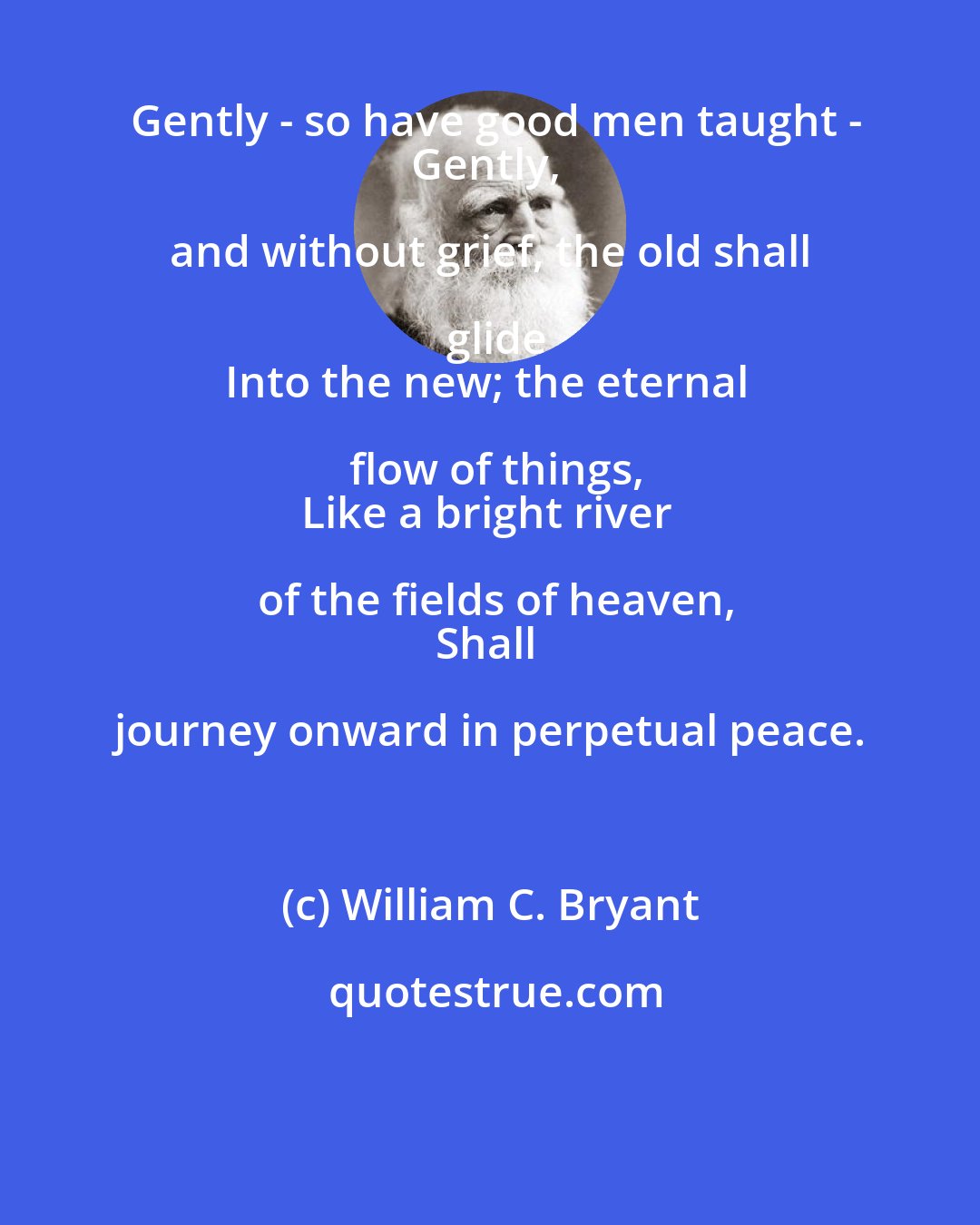 William C. Bryant: Gently - so have good men taught -
Gently, and without grief, the old shall glide
Into the new; the eternal flow of things,
Like a bright river of the fields of heaven,
Shall journey onward in perpetual peace.