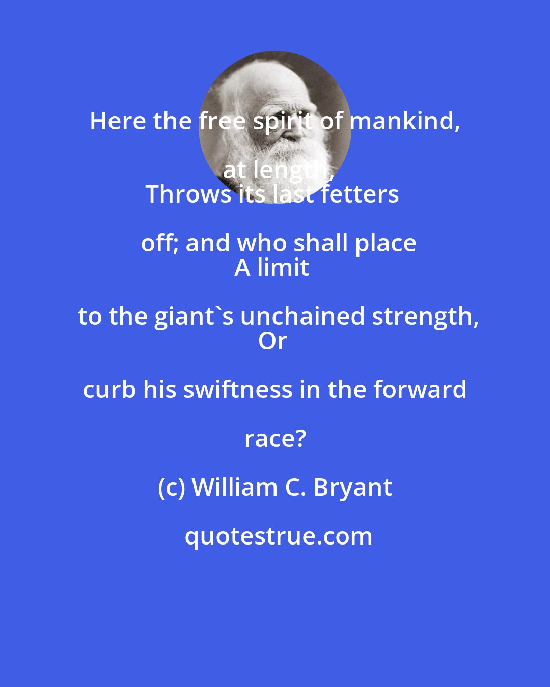 William C. Bryant: Here the free spirit of mankind, at length,
Throws its last fetters off; and who shall place
A limit to the giant's unchained strength,
Or curb his swiftness in the forward race?