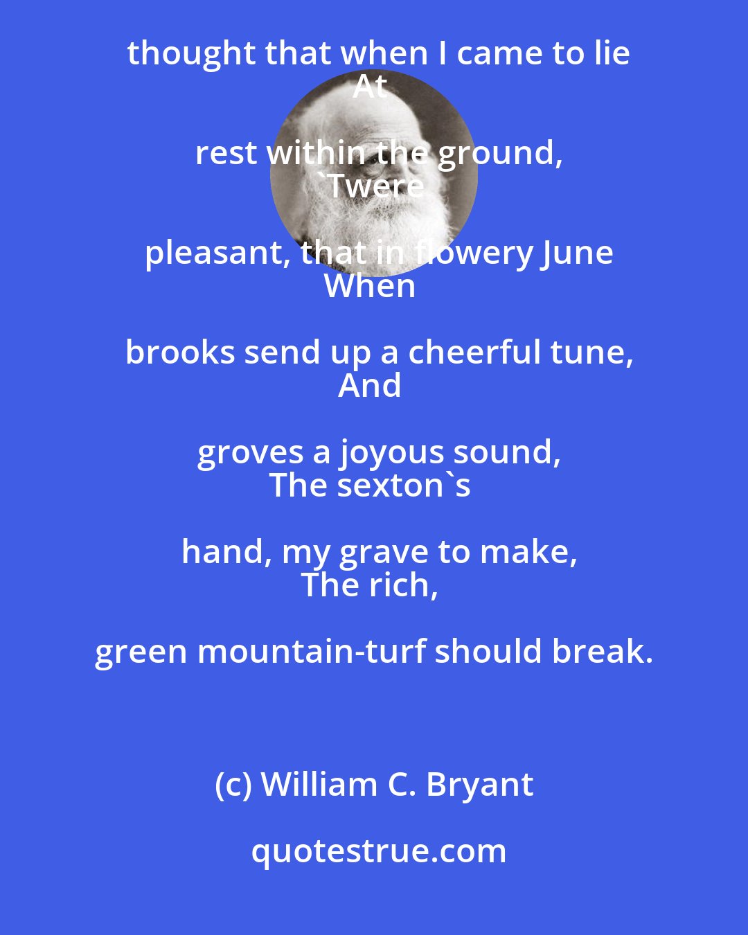 William C. Bryant: I gazed upon the glorious sky
And the green mountains round,
And thought that when I came to lie
At rest within the ground,
'Twere pleasant, that in flowery June
When brooks send up a cheerful tune,
And groves a joyous sound,
The sexton's hand, my grave to make,
The rich, green mountain-turf should break.