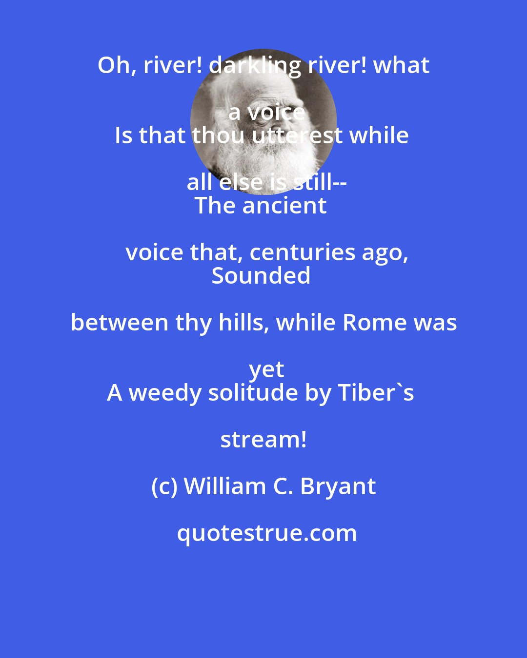 William C. Bryant: Oh, river! darkling river! what a voice
Is that thou utterest while all else is still--
The ancient voice that, centuries ago,
Sounded between thy hills, while Rome was yet
A weedy solitude by Tiber's stream!