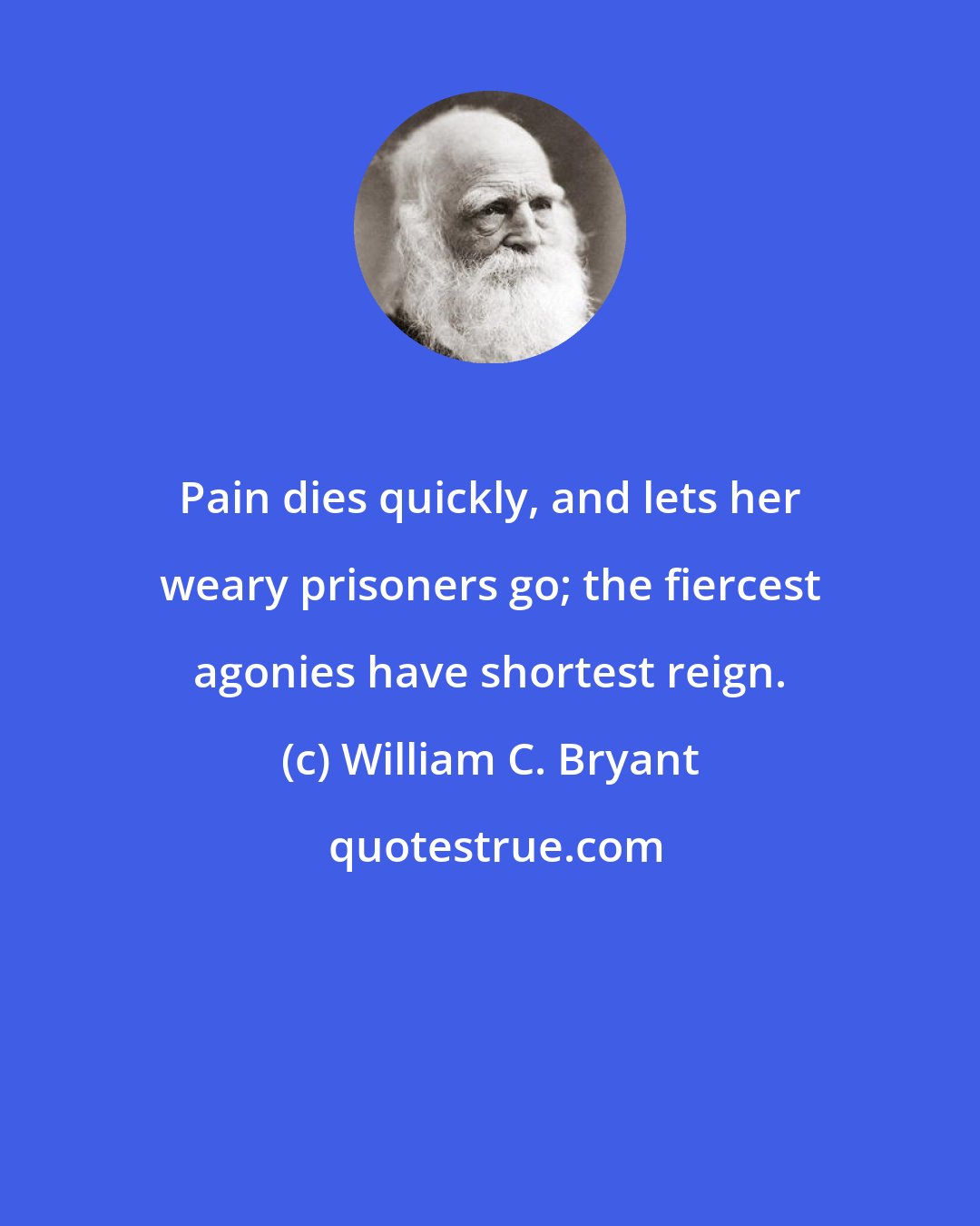 William C. Bryant: Pain dies quickly, and lets her weary prisoners go; the fiercest agonies have shortest reign.