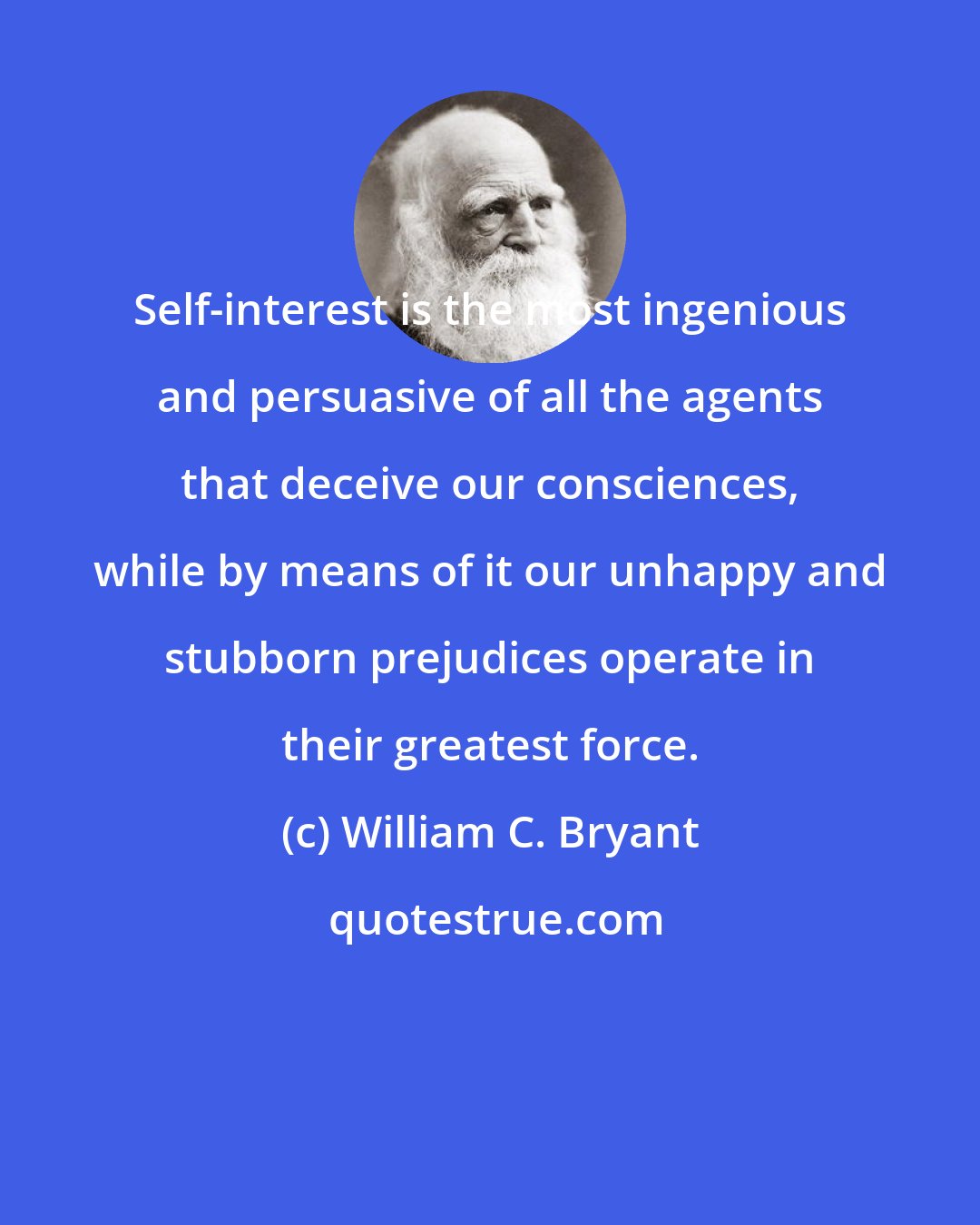 William C. Bryant: Self-interest is the most ingenious and persuasive of all the agents that deceive our consciences, while by means of it our unhappy and stubborn prejudices operate in their greatest force.