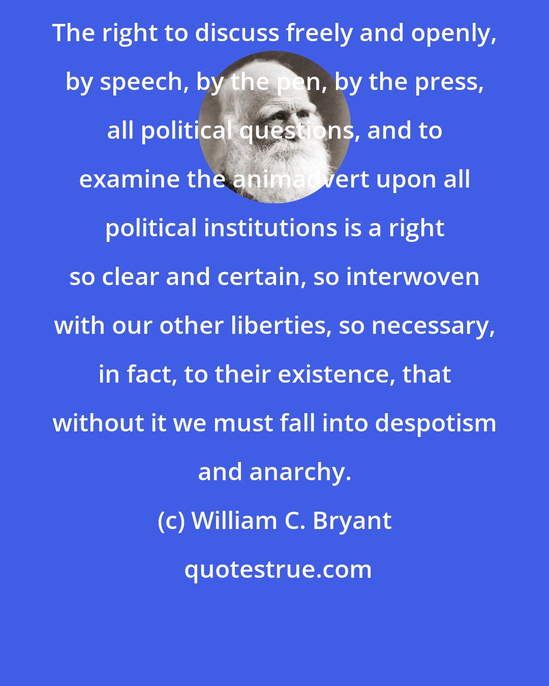 William C. Bryant: The right to discuss freely and openly, by speech, by the pen, by the press, all political questions, and to examine the animadvert upon all political institutions is a right so clear and certain, so interwoven with our other liberties, so necessary, in fact, to their existence, that without it we must fall into despotism and anarchy.