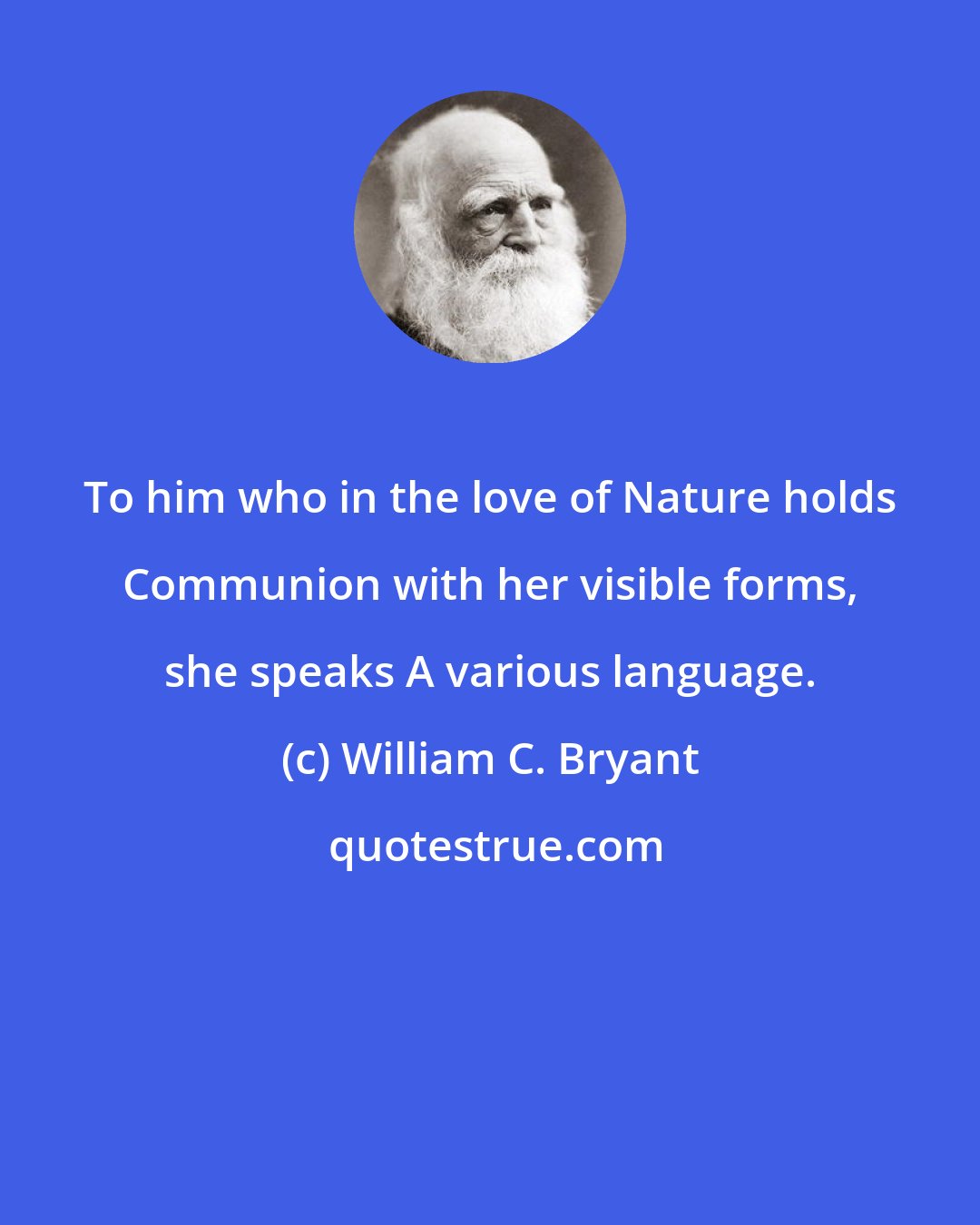 William C. Bryant: To him who in the love of Nature holds Communion with her visible forms, she speaks A various language.