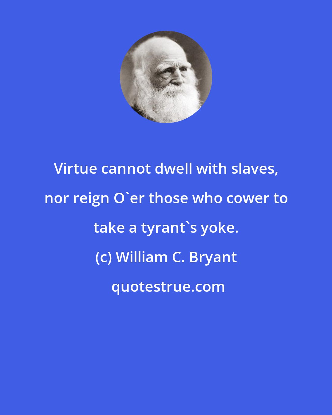 William C. Bryant: Virtue cannot dwell with slaves, nor reign O'er those who cower to take a tyrant's yoke.