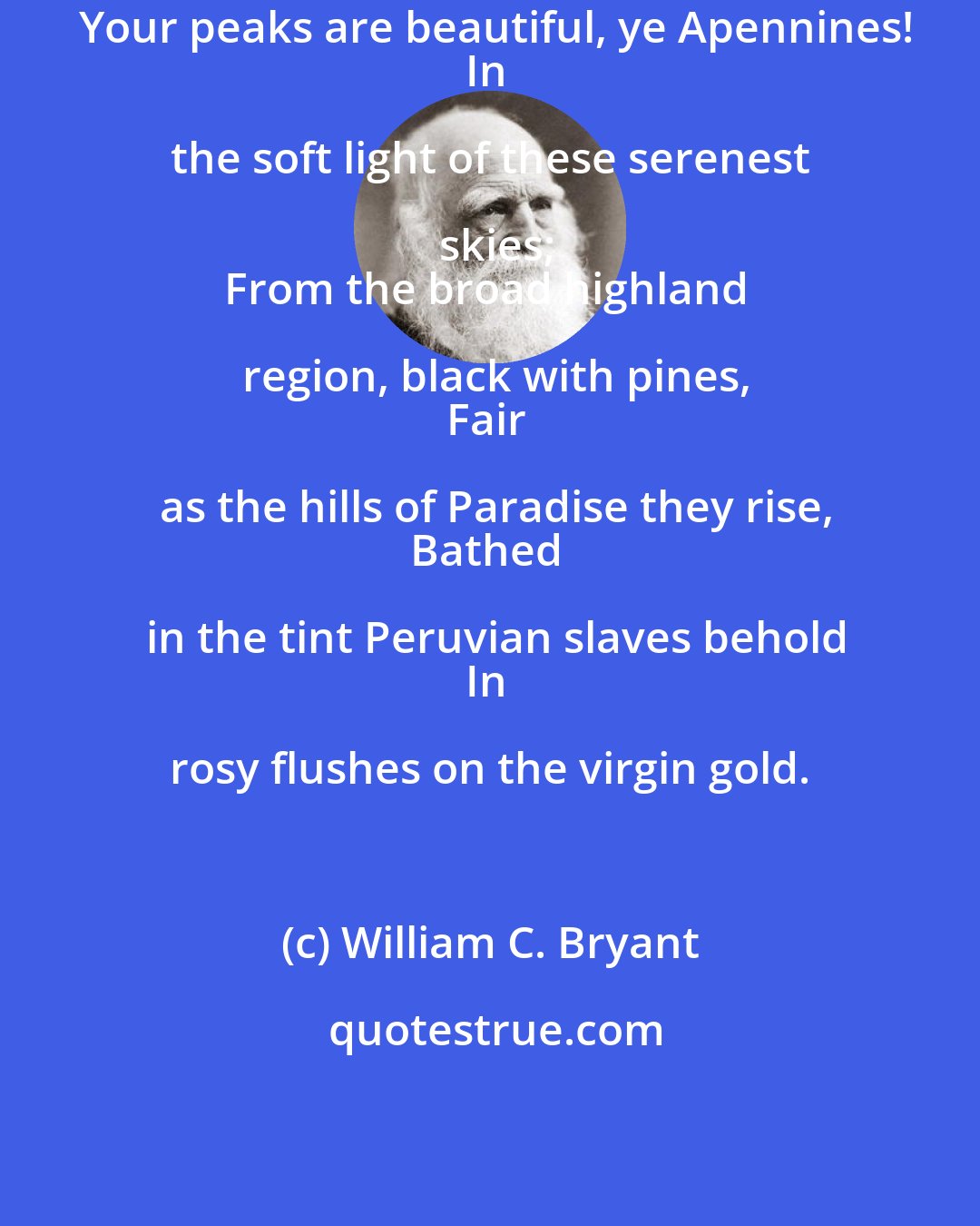 William C. Bryant: Your peaks are beautiful, ye Apennines!
In the soft light of these serenest skies;
From the broad highland region, black with pines,
Fair as the hills of Paradise they rise,
Bathed in the tint Peruvian slaves behold
In rosy flushes on the virgin gold.