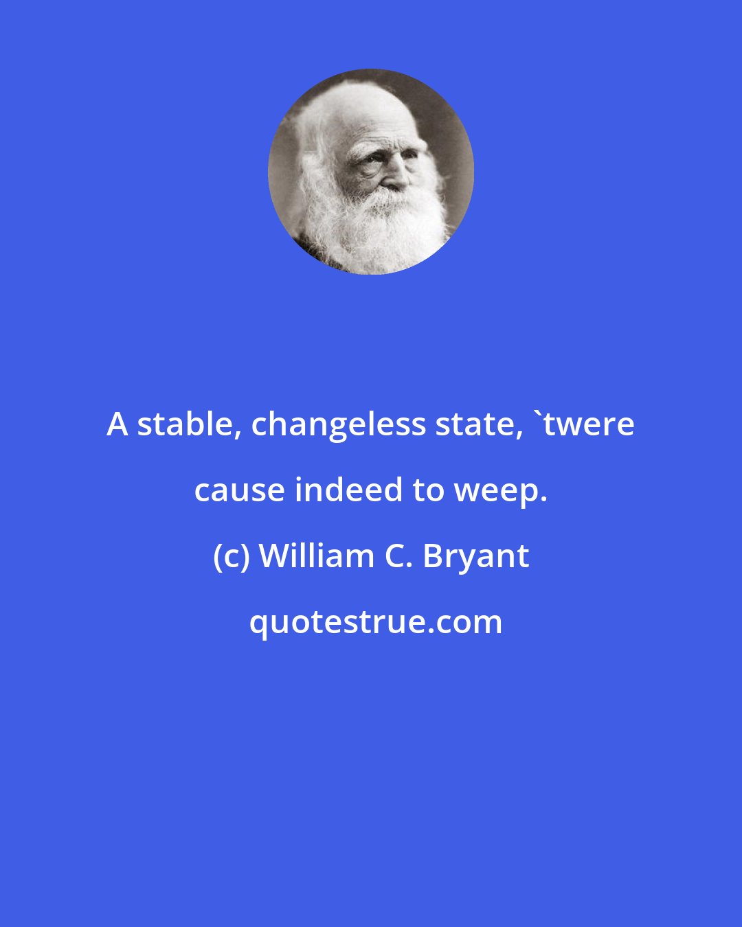 William C. Bryant: A stable, changeless state, 'twere cause indeed to weep.