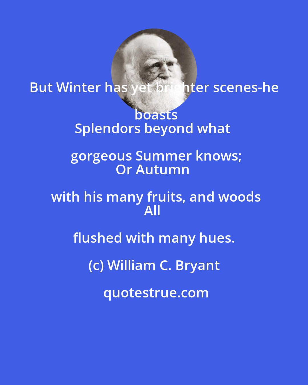 William C. Bryant: But Winter has yet brighter scenes-he boasts
Splendors beyond what gorgeous Summer knows;
Or Autumn with his many fruits, and woods
All flushed with many hues.